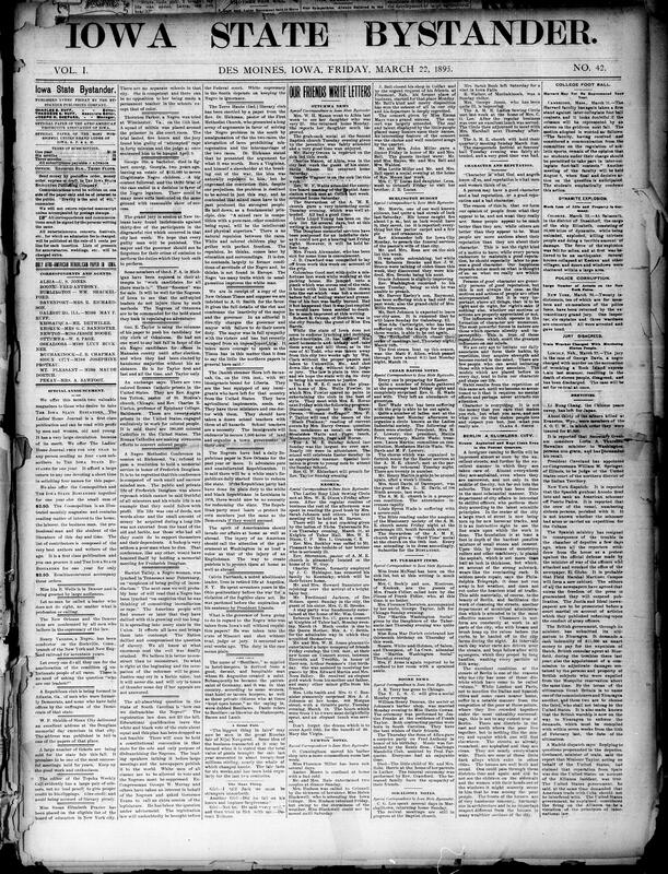 Contents include but are not limited local and national weekly covering news, opinion and society editorials and reports focus on racial justice condemning lynchings, riots in New Orleans and Denver, Southeren efforts to disfranchise Black voters, and notable Black figures and events alongside local Des Moines and Iowa community notes churches, clubs, illnesses, entertainments personal items and accident reports. National and international briefs report police indictments in New York, labor and mining disasters, diplomatic movements Li Hung-chang, Nicaragua, Spain/Cuba, scientific and social snippets and cultural items. The paper also includes classifieds and numerous advertisements for publications, medicines, household goods and patent services. Overall the issue blends civil-rights advocacy, civic reporting and typical late 19th-century newspaper miscellany.
