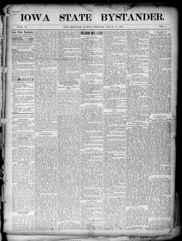 Contents include but are not limited to editorial commentary, community news, and reports editorials urge political, personal and organized action for African American progress, condemn hypocritical clergy, call for missionary work at home and protest lynching the paper announces the Afro-American Protective Association's third annual meeting, reports local society items and church activates from towns across Iowa Newton, Muchakinock, Sioux City, Marion, etc. crime and accident stories murder, suicides, explosions statewide political news mulct law/saloons, prohibition convention platform and nominations human-interest sketches and humor pieces, excursion and social event coverage and numerous advertisements and classifieds for local businesses and services.