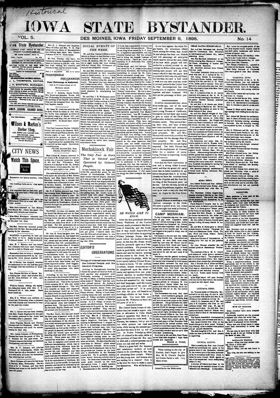Contents include but are not limited to social events in Des Moines, annual Muchakinock Fair (only Fair in Iowa operated by Black people), news editors’ observations, community news (Clarinda, Albia, etc.), Camp Merriam inspection, Cohoes horrific railroad accident, plot to assassinate Czar of Russia discovered, Battle of Omdurman, triple alliance ticket, interview with General Shafter, no enmity shown at San Juan, Filipinos favor annexation, and other topics.