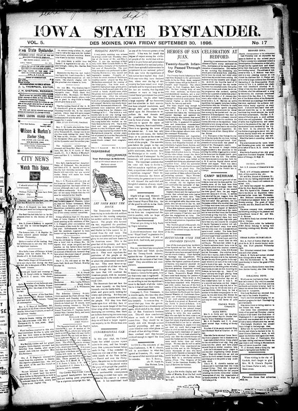 Contents include but are not limited to wedding nuptials, Bystander questions Democratic Journals campaign, Congressional campaign, “heroes of San Juan” from 24th infantry pass through Des Moines, enthusiasm over Black troops, celebration at Bedford over 35th emancipation proclamation anniversary, community news (Oskaloosa, Council Bluffs, etc.), important Iowa land case, President of University of Iowa Schaeffer dies due to illness, Britain seizes Fashoda, remains of Christopher Columbus will be removed from Havana to Spain, Queen Louis of Denmark dies, and other topics.