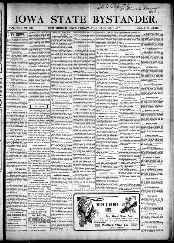 Contents include but not limited to illness updates and obituaries in Des Moines and beyond, including the passing of William Carter and young Harriet Frances Golden. Social events featured Miss Hallie Q. Brown’s elocution recitals and multiple receptions for Misses Irene Howard and Marian Moore. The Intellectual Improvement Club held a program on Frederick Douglass. Rev. DeMond opened both Iowa legislative chambers with prayer. Editorials honor George Washington’s birthday and report Alexander C. King’s postal promotion. Church developments, travel updates, and local and national speeches on racial progress round out the issue, and other topics.