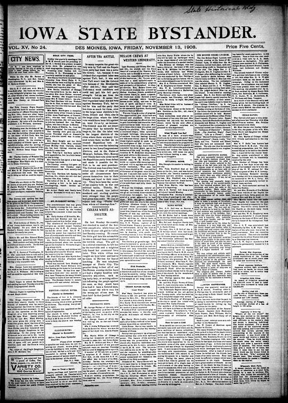 Contents include but not limited to Des Moines social and community notes of dinners, clubs, and charitable works. The King’s Daughters thanked citizens for donations that helped fund a successful operation for a young man, Sam West, at Mercy Hospital. Mr. T.E. Barton of Washington, D.C., returned home after visiting Iowa. The Negro Lyceum held a spelling bee and declamatory contest, while local churches planned fairs and oyster suppers. Reports from Sioux City, Mt. Pleasant, Clinton, Newton, Colfax, Ottumwa, Albia, Cedar Rapids, and Moline featured revivals, rallies, concerts, deaths, and civic progress. Editorials praised Taft’s victory, defended Black voters’ loyalty, and reported Nelson Crews’ speech at Western University, and other topics.