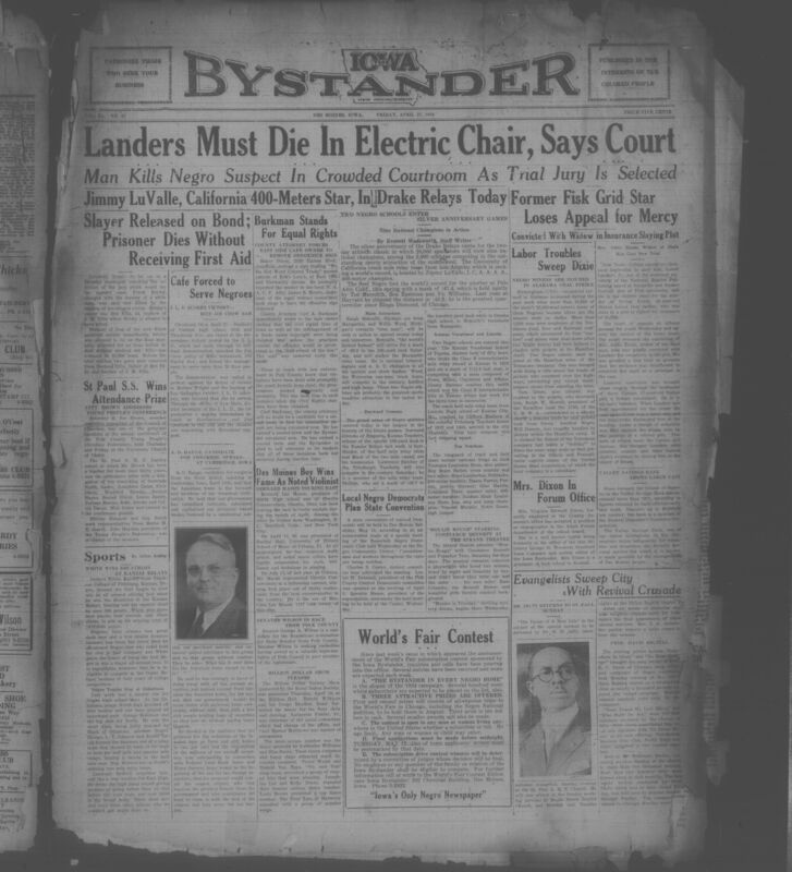 Contents include but are not limited to African American newspaper published in Des Moines, Iowa, and it presents a wide-ranging snapshot of Black life, achievements, and struggle during the Jim Crow era. The issue reports heavily on racial injustice and civil rights, including the killing of Black murder suspect inside a Texas courtroom, protest actions against segregated restaruants, and continued legal efforts by the NAACP to enforce civil rights laws in Iowa. Alongside these serious accounts, the paper highlights community pride through coverage of church conferences, youth organizations, social clubs, and numerous local obituaries. Sports receive major attention, especially Black athletes excelling at the Drake Relays and Kansas Relays, emphasizing national recognition of Negro athletic achievement. The paper also features political commentary, national labor news affecting Black workers, cultural events, advertisements, and personal announcements, together portraying both the resilience of the Black community and the persistent racial inequalitites of 1934 America.