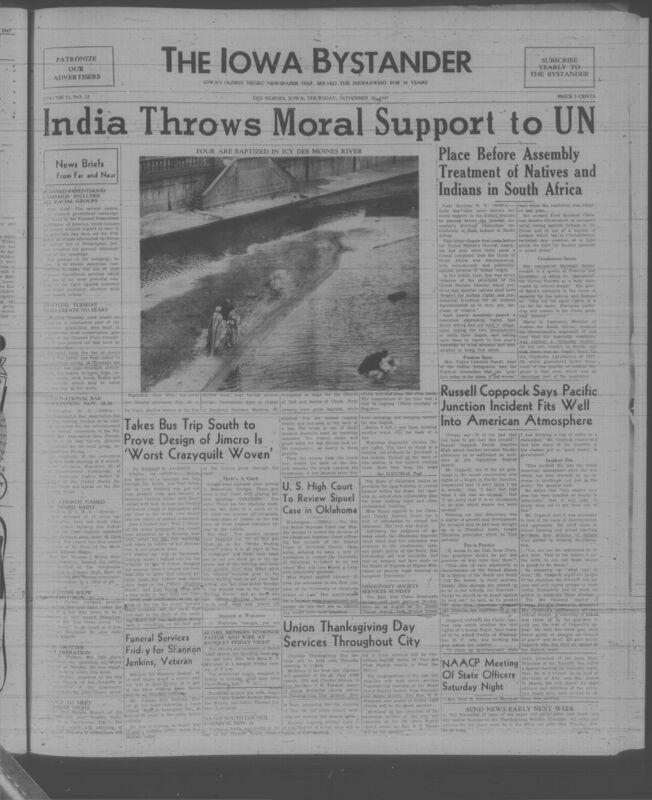 Contents include but are not limited to India Throws Moral Support to UN Regarding Treatment of Natives in South Africa, Russell Coppock Says Pacific Junction Incident Fits Into American Atmosphere, Takes Bus Trip South to Prove Jim Crow Design is Worst Crazyquilt, U.S. High Court To Review Sipuel Case in Oklahoma, Four Are Baptized In Icy Des Moines River, NAACP Meeting Of State Officers Saturday Night, Union Thanksgiving Day Services Throughout City, and other topics. 