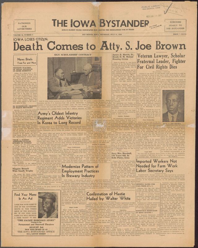 Contents include but are not limited to major news and community developments affecting African Americans in Iowa and across the Midwest. It reports on civil rights challenges including police brutality investigations, housing discrimination, and bombings in Texas while also documenting integration progress in the U.S. Army during the Korean War. The paper announces organizational updates such as the election of James B. Morries, Jr. to the Des Moines Mutual Housing Association, and it covers national advocacy efforts from the NAACP regarding labor exploitation of migrant workers and discriminatory employment practices. A significant portion of the issue commemorates attorney S. Joe Brown, a pioneering Iowa lawyer, scholar, and civil rights leader whose career spanned education, law, fraternal leadership, and activism. The paper also Includes local society news, church updates club activities, obituaries, sports achievements, and social events, illustrating the vibrant civic life of Iowa's Black communities during the mid-20th century. Additionally, it features advertisements, community noties, and promotions for The Jackie Robinson Story, reflecting both local commerce and national cultural moments.