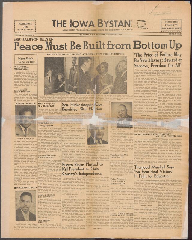Contents include but are not limited to African American newspaper from Des Moines. The front page highlights a major speech by Mrs. Edith S. Sampson, U.S. alternate delegate to the UN General Assembly, who argues that world peace and security must begin at home through fairness, economic stability, freedom, and equal opportunity. She stresses the universal desire for dignity, safety,, and independence, drawing from her experiences traveling globally and working in Chicago's South Side. The issue also reports on civil rights struggles, including legal battles against school segregation led by Thurgood Marshall and state-level discrimination cases. Political news covers Iowa's 1950 elections, re-election of Senator Hickenlooper and Governor Beardsley, as well as local community events, obituraies, and church activities. There are also cultural features portraits of Ralph Bunche and Marian Anderson, community social events, and local achievements reflecting the newspaper's role in informing and connecting Black communities across Iowa and the Midwest.