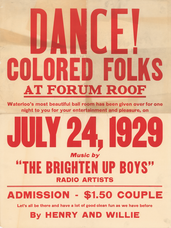 White paper poster. “DANCE! COLORED FOLKS AT FORUM ROOF, Waterloo’s most beautiful ball room has been given over for one night to you for your entertainment and pleasure, on JULY 24, 1929. . . . Let’s all be there and have a lot of good clean fun as we have before,” printed in red ink at poster’s anterior. 

Donated to the museum by Mrs. Sylvester B. Howell following the death of her husband, manager of the Howell Printing Company in Waterloo, in 1971.  

Forum Roof was a dance hall located at the corner of East 11th Street and Sycamore Street in Waterloo.  This poster is strong evidence of segregation in the absence of Jim Crow Laws.  
The date of July 24, 1929 (a Wednesday) would place this event in close temporal proximity to Emancipation Day, celebrated in early August.    
