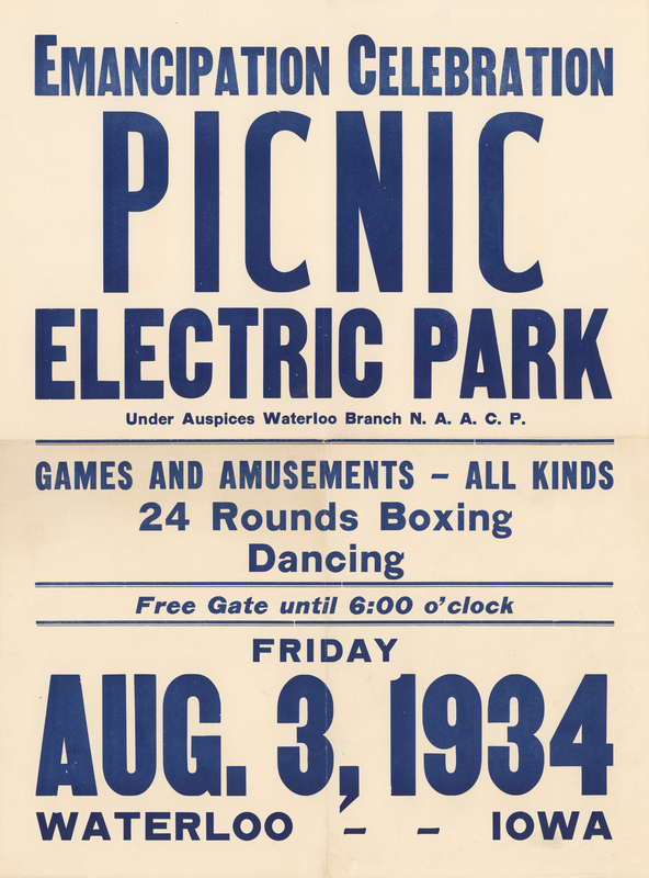 White paper poster. “EMANCIPATION CELEBRATION, PICNIC, ELECTRIC PARK, Under Auspices Waterloo Branch N.A.A.C.P., FRIDAY, AUG. 3, 1934, WATERLOO - - IOWA” printed in blue ink at poster’s anterior.


Donated to the museum by Mrs. Sylvester B. Howell following the death of her husband, manager of the Howell Printing Company in Waterloo, in 1971.


Emancipation Day was an American holiday celebrated by Blacks in commemoration of the abolition of slavery in the British West Indies on 1 August 1834. The first Emancipation Day celebration in Iowa was held in Muscatine in 1857. The holiday came to Waterloo in the 1910s, following significant black migration to the city. The NAACP negotiated annually with the ownership of Electric Park, an amusement park adjacent to the National Dairy Cattle Congress grounds, to reserve the park for an entire day. In addition to the regularly-offered amusement park entertainment, there was usually a parade, speakers, and dancing at the Electric Park Ballroom. Emancipation Day has been largely replaced by Juneteenth in Waterloo.