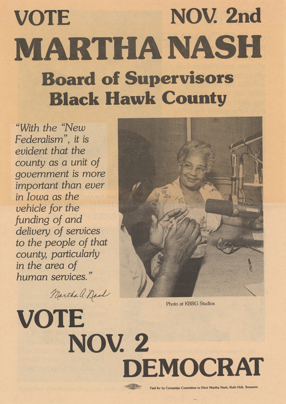 Printed in black ink on newsprint.  Folded once.  4 pages.  No pagination.  Contains information on Nash’s experience, credentials, and goals.     

Nash’s 1982 bid for election to the board of supervisors was unsuccessful.   
  
Martha Ann Furgerson Nash (September 26, 1925 – April 14, 2000), civil rights activist and community and religious leader, was the daughter of Dr. Lee B. and Lily Furgerson.  Served as director of the Black Hawk County Chapter of the NAACP throughout the 1960s. Executive director of the Martin Luther King, Jr. Center for Education and Vocational Training in Waterloo from 1981 until her retirement on February 1, 1995.   
