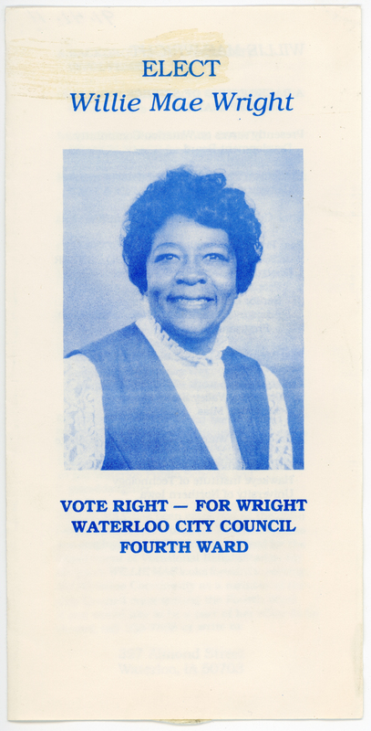 Printed in blue ink on white paper.  Single sheet folded once.  4 pages.  No pagination.  Contains description of Ms. Wright’s credentials, accomplishments, and goals.  
Her bid for election was successful, and Ms. Wright became the second Black person to serve on the Waterloo City Council.    
  
Willie Mae Wright was born in Goodman, Mississippi in 1932 and moved to Waterloo in 1955.  She represented Waterloo’s Fourth and Sixth Wards on the City Council from 1982 to 1991.  She is an active community member, having served in leadership positions in the Waterloo Women’s Civic Club, the Black Hawk County NAACP, the Boy Scouts of America, School PTAs, The Jesse Cosby Neighborhood Center, the Black Hawk-Bremer League of Women Voters, and many others.
