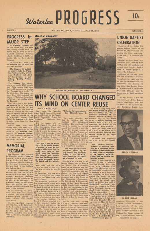 Black ink on white newsprint (4 pages)

From donor Jim Collison:
“I started publishing the Waterloo Progress with the May 15, 1958, issue.  (I do not have a copy of the first issue.)  The goal was to treat Negroes and Negro news fairly in a local newspaper serving the Waterloo community.  I continued the Smitty’s Punches column in the Waterloo Progress.
I ceased publishing this newspaper after the fifth issue because the Waterloo Courier had spread the word to advertisers not to advertise in the Waterloo Progress.  My memory is that the Courier started offering advertisers cut rates for not advertising in my new paper.  When Russ Lowe (Advertising Director) told me this, I knew we had no chance to make a go of it.”