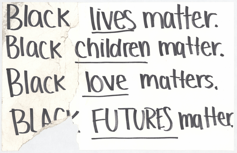White cardstock sign. "Black lives matter. Black children matter. Black love matters. BLACK FUTURES matter." handwritten in black ink at anterior. 
 
 
 
 One of three such posters taped to lightposts at the intersections of Washington and W Park and Washington and W 4th in Waterloo, Iowa, before the George Floyd protest march of the night of 6/2-6/3/2020. The March began at the Black Hawk Co. Jail and was ultimately broken up by the Waterloo Police Department in Washington Park and on the 218 overpass. Grout Museum District staff collected the signs after they blew down in a storm on 6/5/2020.