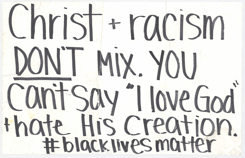 White cardstock sign. "Christ + racism DON’T MIX. YOU can’t say ‘I love God’ + hate His creation. #blacklivesmatter," handwritten in black ink at anterior.


One of three such posters taped to lightposts at the intersections of Washington and W Park and Washington and W 4th in Waterloo, Iowa, before the George Floyd protest march of the night of 6/2-6/3/2020. The March began at the Black Hawk Co. Jail and was ultimately broken up by the Waterloo Police Department in Washington Park and on the 218 overpass. Grout Museum District staff collected the signs after they blew down in a storm on 6/5/2020.