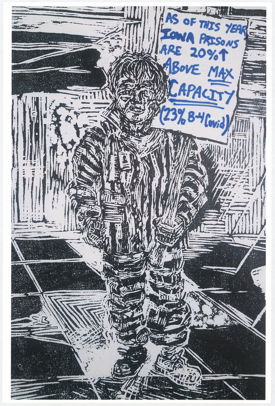 Wood cut print in black ink on white cardstock. Image at anterior depicts a prisoner holding a protest sign. “AS OF THIS YEAR IOWA PRISONS ARE 20% ABOVE MAX CAPACITY (23% B-4 Covid)" handwritten in blue felt-tip marker. "BLACK LIVES MATTER" handwritten in black felt-tip marker at posterior.

Used at the May 29 march from Veterans Memorial Hall to Lincoln Park in Waterloo and at the June 6 “Silent Vigil in Solidarity with BLM” held in Overman Park in Cedar Falls.

Artist’s statement:  
"I handed out, between C.F. Vigil for Floyd and Waterloo march, roughly 150 posters.  Each poster is a woodcut print, made by myself, w/ a different handwritten message on each print to help inform the public about racial disparity/inequality in Iowa/America.  I was only able to track down 21 of the originals, as I handed out every print free to strangers and other people I do not have direct contact with at all.  The signs/prints (original art on the one side w/ BLACK LIVES MATTER wrote [sic] on the reverse side) were held by marchers/protestors, so they have come full circle from myself (the artist) to the people (protestors/citizens) then back to me, and lastly to you all at the Grout Museum for archival and historical purposes . . . very cool."
