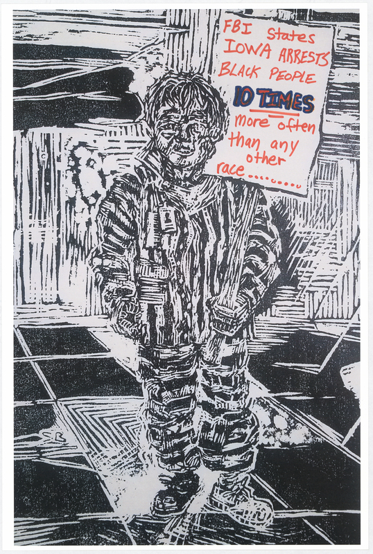 Wood cut print in black ink on white cardstock. Image at anterior depicts a prisoner holding a protest sign. “FBI STATES IOWA ARRESTS BLACK PEOPLE 10 TIMES more often than any other race........." handwritten in red and blue felt-tip marker. "BLACK LIVES MATTER" handwritten in black felt-tip marker at posterior.

Used at the May 29 march from Veterans Memorial Hall to Lincoln Park in Waterloo and at the June 6 “Silent Vigil in Solidarity with BLM” held in Overman Park in Cedar Falls.

Artist’s statement:  
"I handed out, between C.F. Vigil for Floyd and Waterloo march, roughly 150 posters.  Each poster is a woodcut print, made by myself, w/ a different handwritten message on each print to help inform the public about racial disparity/inequality in Iowa/America.  I was only able to track down 21 of the originals, as I handed out every print free to strangers and other people I do not have direct contact with at all.  The signs/prints (original art on the one side w/ BLACK LIVES MATTER wrote [sic] on the reverse side) were held by marchers/protestors, so they have come full circle from myself (the artist) to the people (protestors/citizens) then back to me, and lastly to you all at the Grout Museum for archival and historical purposes . . . very cool." 
