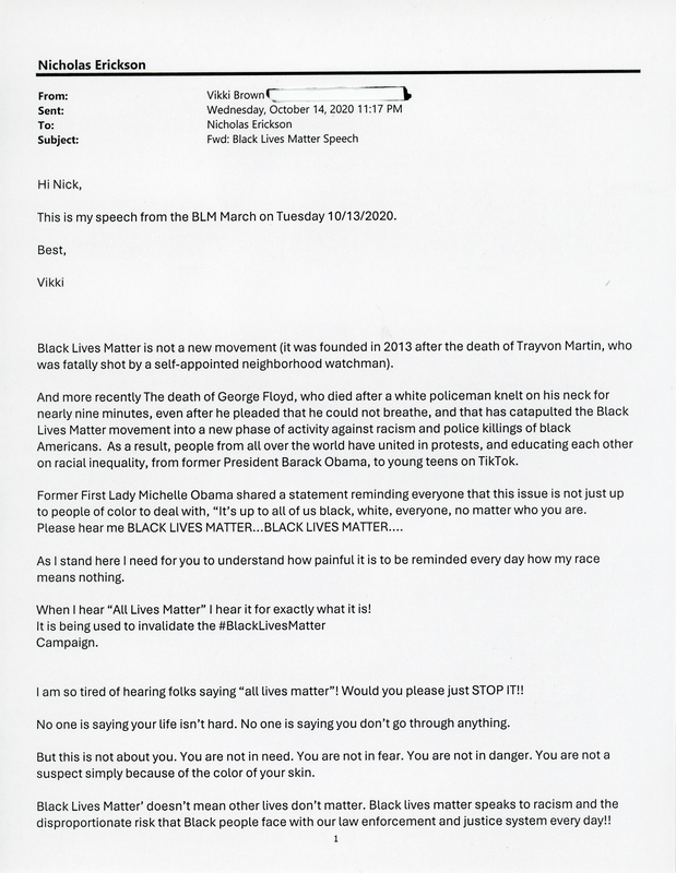 Printed email (2 pages) sent from Vikki Brown to Nicholas Erickson on October 30, 2020.  Email contains speech delivered by Brown on Tuesday October 14th in front of the Waterloo Police Department.  

Vikki Brown is the Chairwoman for the Black Hawk County Democrats.  In 2020 she helped organize several of the perhaps one dozen protests held in Waterloo and Cedar Falls.  The October 14 protest was one of the last held that year.  It began with a march from Lincoln Park to the Waterloo Police Department, and concluded with speeches made in the parking lot.  Other Speakers included Waterloo Mayor Quentin Hart, Waterloo Chief of Police Dr. Joel Fitzgerald, Organizer Joyce Levingston, and Organizer Nia Wilder.

From donor Vikki Brown:

“The civil rights movement in the south was very unstable during the Jim Crow era of the 1950s and 1960s; and at times it was also violent. Growing up in Birmingham, Alabama during that era as a little girl, I felt compelled to participate on the right side of history as a Child Crusader. Fearing for our safety, my mother wouldn’t allow me nor my sisters to go near the chaos, but in 1963 at the age of 11 I sneaked down with classmates and marched against injustice. The ugliness hit close to home when a neighborhood acquaintance, also 11 years old, lost her life in the 16th Street Baptist Church bombing in September of that same year. Today, 57 years later I still continue with a vision on the right side of history. I have always, and I will continue to have a personal commitment to making a positive difference and impact in my community far and wide.”