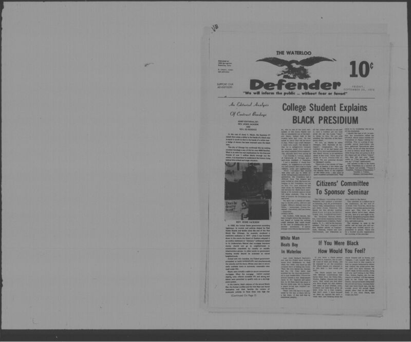 The Waterloo Defender, a weekly newspaper for the Black community, was published in Waterloo, Iowa, during the 1960s and 1970s. The publication, which covered news of interest to African Americans in Waterloo and beyond, carried the slogan "We will inform the public ... without fear or favor!" Issues in this collection range from 1966 to 1979. The last available issue, dated September 20, 1979, and titled simply The Defender, refers to a gap in coverage in its top story, "Back on the Streets Again." The issues in this collection are digitized versions of microfilm copies; microfilm reels of the Waterloo Defender also contain copies of the 1950s publications The Waterloo Post and The Waterloo Star.