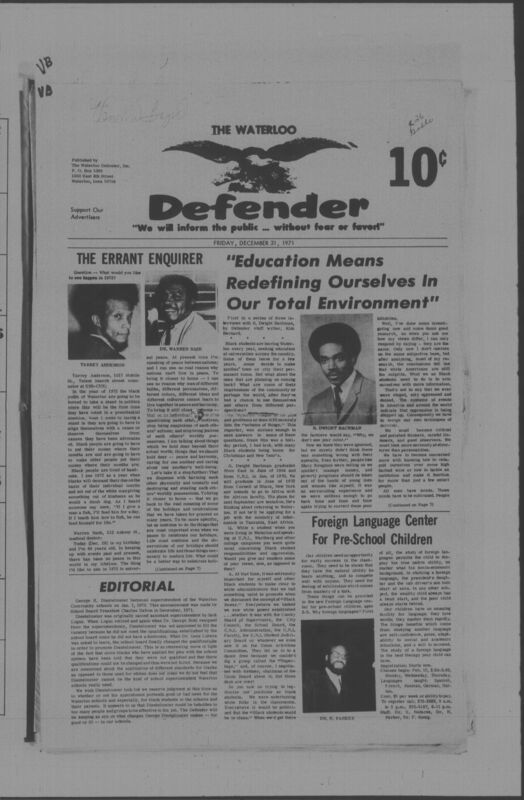 The Waterloo Defender, a weekly newspaper for the Black community, was published in Waterloo, Iowa, during the 1960s and 1970s. The publication, which covered news of interest to African Americans in Waterloo and beyond, carried the slogan "We will inform the public ... without fear or favor!" Issues in this collection range from 1966 to 1979. The last available issue, dated September 20, 1979, and titled simply The Defender, refers to a gap in coverage in its top story, "Back on the Streets Again." The issues in this collection are digitized versions of microfilm copies; microfilm reels of the Waterloo Defender also contain copies of the 1950s publications The Waterloo Post and The Waterloo Star.