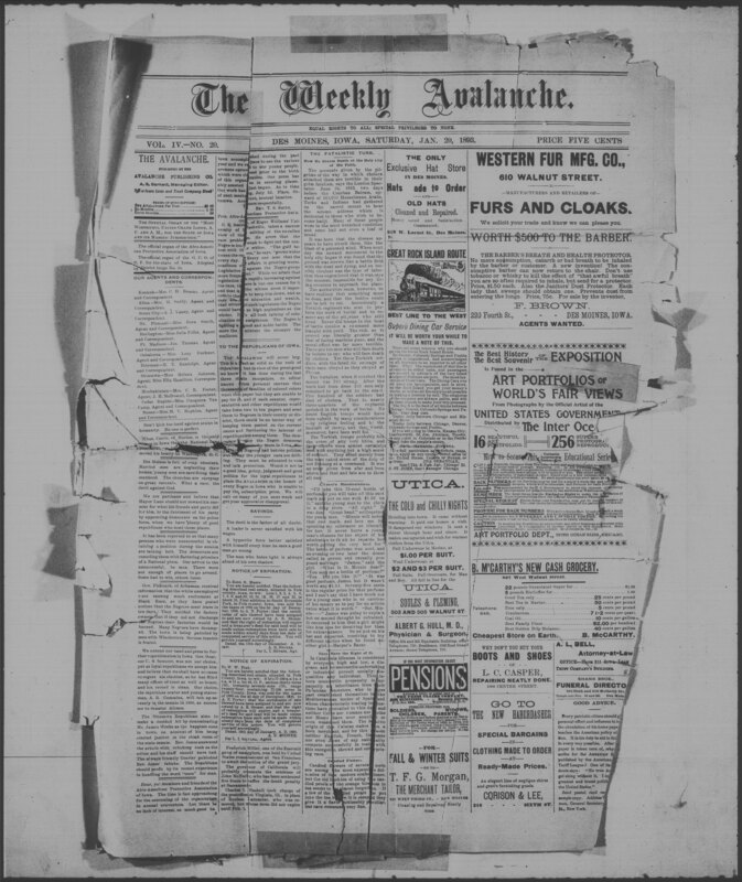 The Weekly Avalanche, a historic Black newspaper, was published in Des Moines beginning in 1891. The publication covered news of interest to African Americans in the state of Iowa. The January 20, 1893, issue identifies the newspaper as the "official organ" of the Afro-American Protective Association of Iowa and two masonic lodges. Other issues are not available, and the end date of the publication is unknown. This is a digitized version of a microfilm copy.