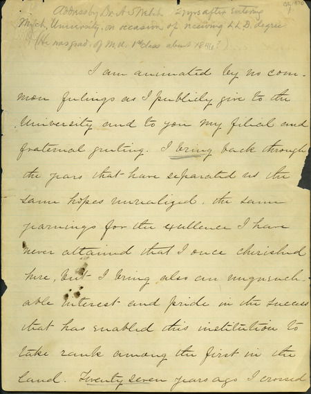 Box 2, Folder 13: A speech given by Welch when he received a L. L. D. (Doctor of Law) Degree from the University of Michigan. He talks about his time at the University and the importance of a good education. He praises the University for practicing the principle that intellectual culture is at its highest value when it prepares students for work. He advocates a combination of studies that are involved in our social, moral, and professional duties (a combination of the classics with studies such as mathematics) and that the early choice of a profession should determine a student's studies.
