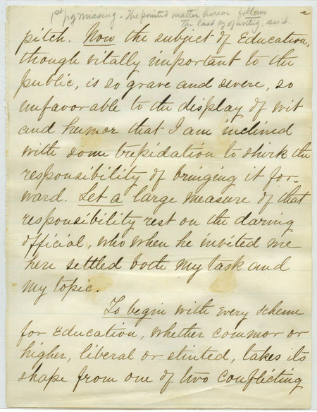 Box 2, Folder 17: A speech given by Welch before the State Association of Principals of Graded Schools in Iowa City on July 27, 1878. He discusses differences between the old and new theories of education and curricula. He asserts that in order to create a practical education, you need to combine both theories instead of focusing solely on the old or the new. The speech given which begins on page 21 was published in The College Quarterly, July 1878. Preceding pages of the manuscript were never given and instead used to attach clippings of the conclusion of the speech. The manuscript is presented as it was originally written with the clippings also added to the end. (Missing pages 1, 10, 11 and 53).
