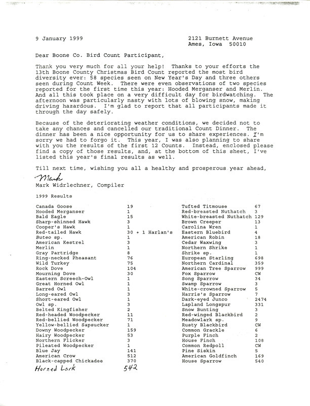 Letter from Mark Widrlechner to Boone County Bird Count Participants regarding the 1999 Christmas Bird Count results, January 9, 1999. The letter thanks the participants for their efforts in assisting in the count during inclement weather and provides count numbers on the 58 species of birds that were seen on count day as well as three others seen during count week. Of special note were the observations of two species reported for the first time that year: Hooded Merganser and Merlin. Also included are the results from the first twelve Boone County Christmas Bird Counts, January 1, 1986 through January 1, 1998.