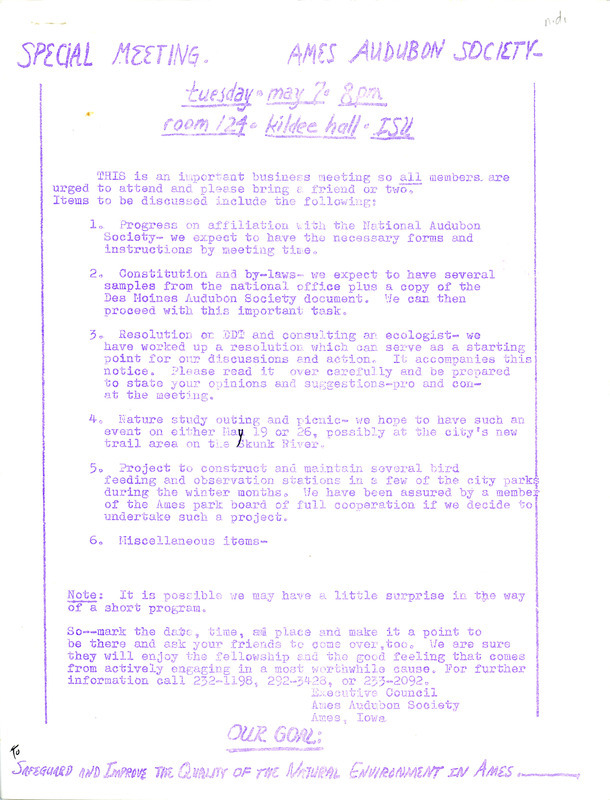 An announcement of an important business meeting of the Ames Audubon Society. The purpose of the special meeting was to discuss several items, including progress on affiliation with the National Audubon Society, the constitution and by-laws, a proposed resolution on DDT, and an update on the construction of bird feeding stations. Also included is a sample proposed resolution urging the city of Ames to eliminate the use of DDT and other persistent pesticides in its public spraying programs.