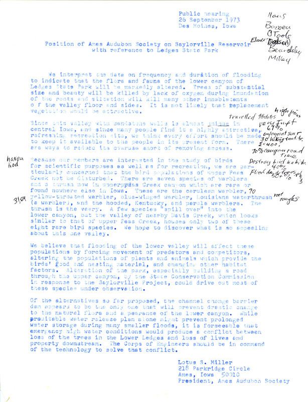 A statement from Lotus Miller on behalf of the Ames Audubon Society in preparation for a public hearing on September 26, 1973, regarding the potential flooding of Ledges State Park due to the Saylorville Reservoir and dam project. The members of the society are concerned the flooding of the lower valley at Ledges State Park would destroy the habitat of the birds inhabiting the park, many of them rare species found nowhere else in Iowa. The members believe the best alternative to prevent the drastic change to the habitat and appearance of the lower canyon is a channel change barrier dam.