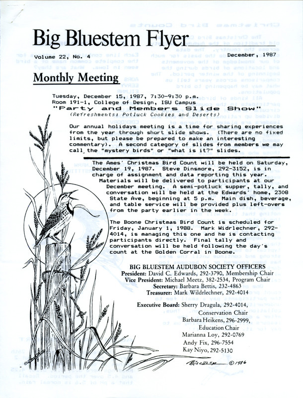 The newsletter of the Big Bluestem Audubon Society, Volume 22, Number 4, December 1987. Highlights of the newsletter include details on the upcoming Ames and Boone Christmas Bird Counts, notes on recent bird sightings around central Iowa contributed by Stephen J. Dinsmore, a reprint of a Desoto National Wildlife Refuge field trip report, and news from the National Audubon Society by NAS president Peter A.A. Berle regarding acid rain.