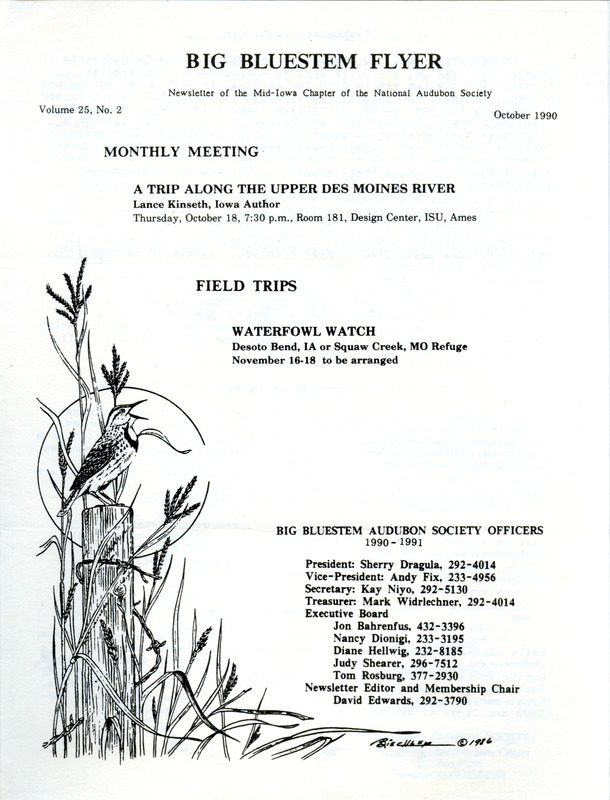 The newsletter of the Big Bluestem Audubon Society, Volume 25, Number 2, October 1990. Highlights of the newsletter include a report of a field trip to Marietta Sand Prairie, a call for society members who maintain bluebird boxes to provide input on nesting success for a directory that is being compiled by Jacquelyn Hill, a request for society members to write letters to the DNR in support of protecting Lizard Lake, and news from the Iowa Audubon Council. The completed Iowa Bluebird Directory, 1990 found at: https://avian.lib.iastate.edu/documents/10132/view.