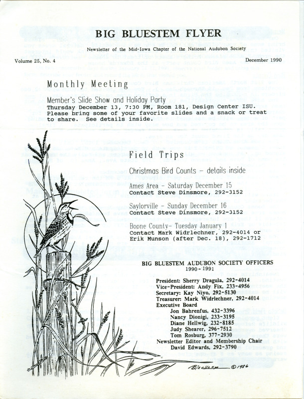 The newsletter of the Big Bluestem Audubon Society, Volume 25, Number 4, December 1990. Highlights of the newsletter include details on the upcoming Christmas Bird Counts, a review of a field trip to DeSoto National Wildlife Refuge, a report on the Story County Resource Enhancement and Protection (REAP) five-year plan from Mike Meetz, and an update on acid rain samples monitored by Meetz. Also included is the 1991 Winter Bird Feeder Survey with instructions and a documentation form to complete.