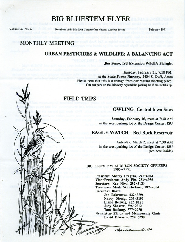 The newsletter of the Big Bluestem Audubon Society, Volume 26, Number 6, February 1991. Highlights of the newsletter include details on upcoming Owl and Eagle watch field trips, information on "Bald Eagle Appreciation Days," an event hosted by the Iowa DNR, an update on the proposed elimination of the Resource Enhancement and Protection program (REAP), and the results of the Boone County Christmas Bird Count.