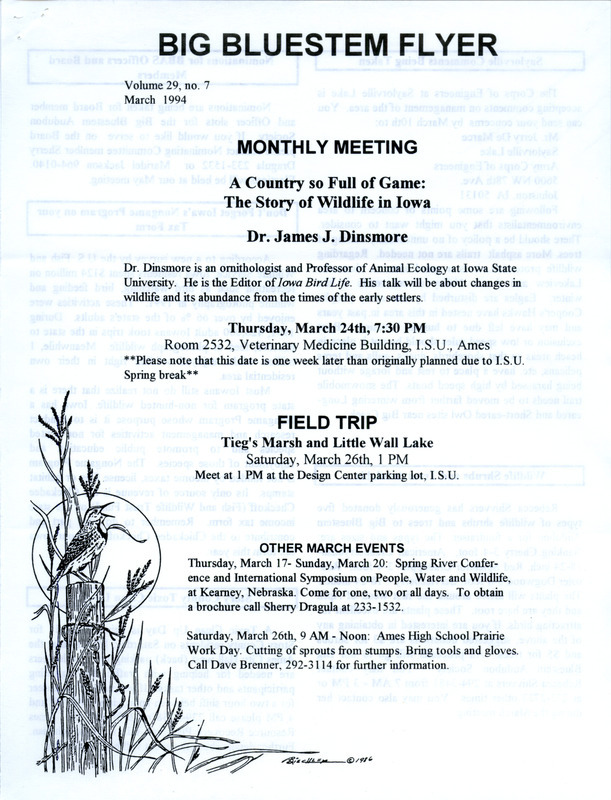 The newsletter of the Big Bluestem Audubon Society, Volume 29, Number 7, March 1994. Highlights of the newsletter include details on the upcoming meeting featuring a presentation by James J. Dinsmore, a call for society members to provide comments to the Army Corps of Engineers on the management of Saylorville Lake, and an article on the launch of a campaign to inform the public of the importance of the Conservation Reserve Program (CRP).