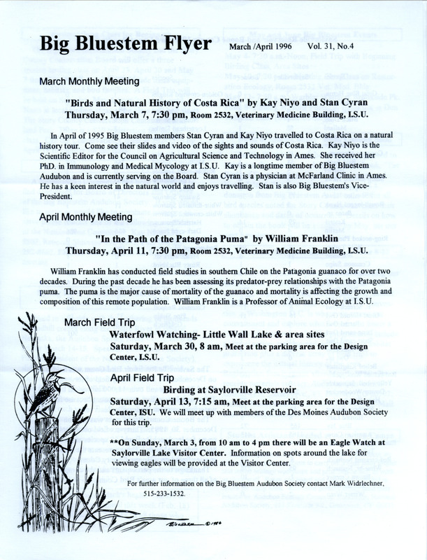 The newsletter of the Big Bluestem Audubon Society, Volume 31, Number 4, March/April 1996. Highlights of the newsletter include details on upcoming monthly meetings and field trips, the results of the 1995 Saylorville Reservoir and Boone County Christmas Bird Counts, and the announcement of the upcoming release of a book, "The Birds of Story County" by Steve Dinsmore and Hank Zaletel that will list all bird species noted in the county as well as abundance and dates of occurrence.