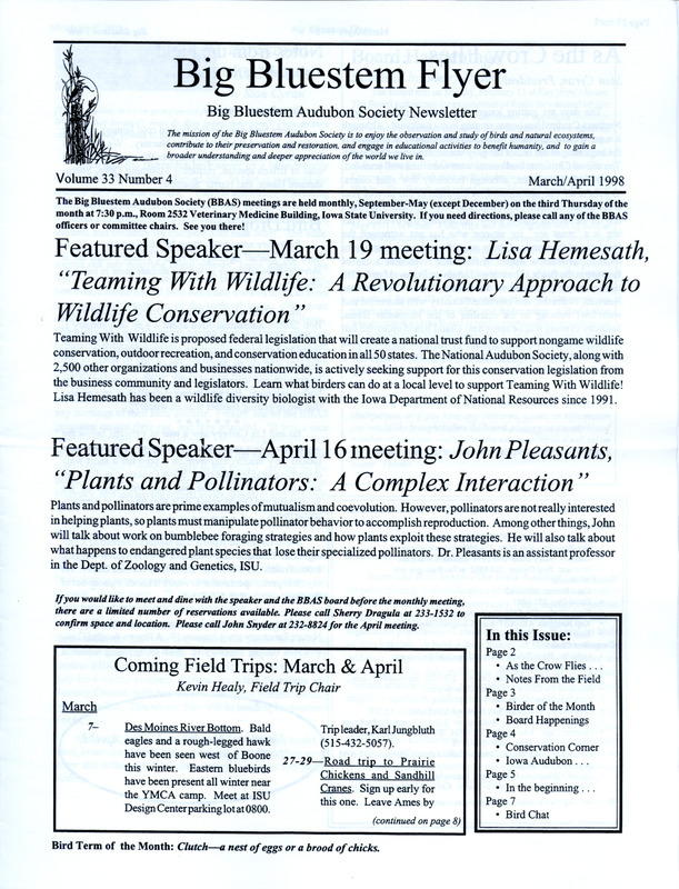 The newsletter of the Big Bluestem Audubon Society, Volume 33, Number 4, March/April 1998. Highlights of the newsletter include details from many bird sightings reported by society members, a Birders of the Month column profiling Joyce Bahrenfus and Jon Bahrenfus, information on a proposed highway bypass and the impact it would have on protected species and diverse habitats of the sand hill dunes and wetlands near Eddyville, and a report from the Iowa Audubon Council.