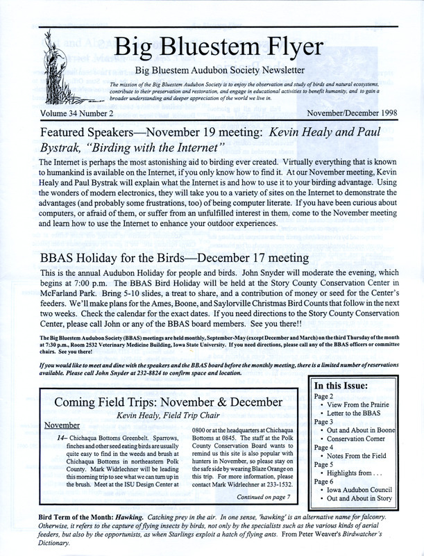 The newsletter of the Big Bluestem Audubon Society, Volume 34, Number 2, November/December 1998. Highlights of the newsletter include a letter to the society from Paul T. Zeph who is the new Executive Director of the Iowa Audubon, an article "Out and About in Boone County: Harrier Marsh" by Joyce Bahrenfus and Jon Bahrenfus, an update on the final environmental impact statement on a bypass near the Eddyville Dunes and Wetlands, highlights of the first thirty years of the Big Bluestem Audubon Society (formerly Ames Audubon Society) Part 2, and bird observations at Doolittle Prairie during the month of October contributed by Kevin Healy and Rosanne Healy.