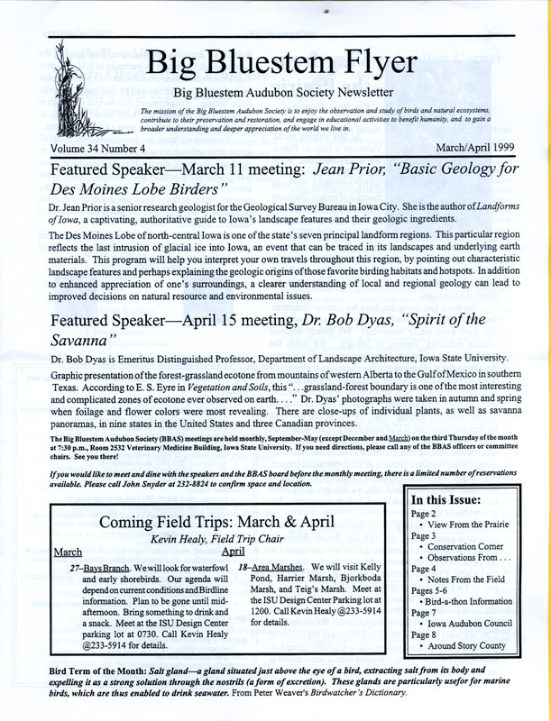 The newsletter of the Big Bluestem Audubon Society, Volume 34, Number 4, March/April 1999. Highlights of the newsletter include a column "Bird's Eye View: Nature Observations from the Bluebird Bed & Breakfast" by Karl Jungbluth and Carmen Jungbluth in which they record bird and nature observations on the first day of the month, the final results of the Boone County Christmas Bird Count, information on a society Birdathon being held in conjunction with the celebration of International Migratory Bird Day, and an article "Acquiring the Dream: The Colo Wetland" by Hank Zaletel.