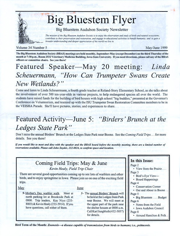 The newsletter of the Big Bluestem Audubon Society, Volume 34, Number 5, May/June 1999. Highlights of the newsletter include an article "Out and About in Boone County: Don Williams Park" by Joyce Bahrenfus and Jon Bahrenfus, the proposed 1999-2000 budget of the society, reports on March and April field trips, the Nominations Committee report with the slate of society officer candidates for election at the May meeting, and an update on two new wildlife areas in Hamilton and Polk Counties.