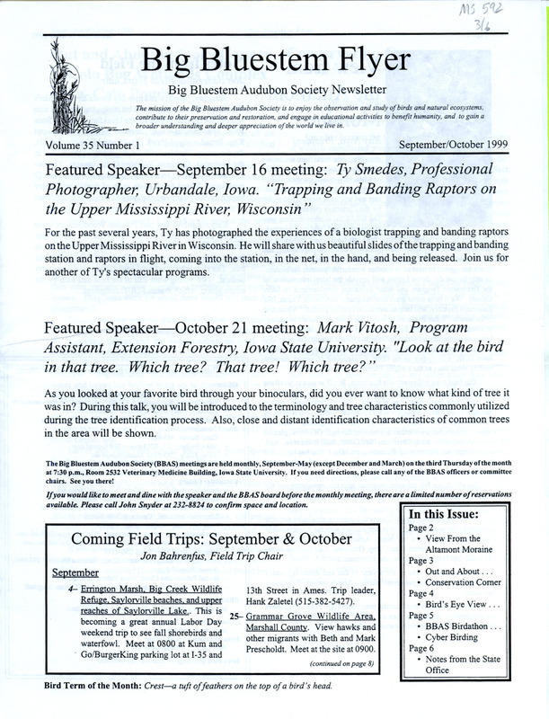 The newsletter of the Big Bluestem Audubon Society, Volume 35, Number 1, September/October 1999. Highlights of the newsletter include an article about the renaming of the Colo Ponds to the Colo Bogs Wetland Complex and the many species of waterfowl that took up residence in the new habitat, the results of the society's Birdathon, a new column "Cyber Birding: Surf'n the Net with Paul (Bystrak) and Kevin (Healy)" featuring ways the internet can enhance the birding experience, and an article on an Osprey reintroduction program conducted by the MacBride Raptor Project. Also included is the Big Bluestem Audubon Society Events Calendar for fall 1999.