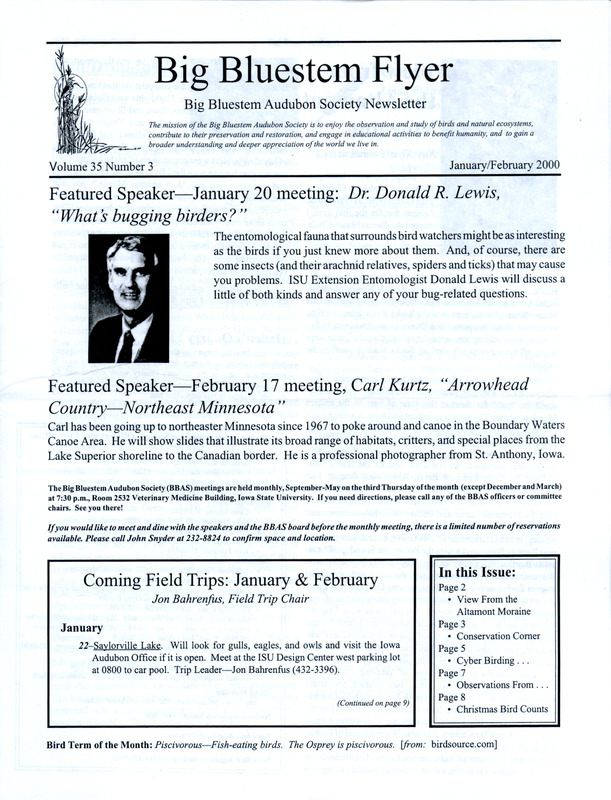 The newsletter of the Big Bluestem Audubon Society, Volume 35, Number 3, January/February 2000. Highlights of the newsletter include numerous November and December bird sightings from several society members, a letter from the Governor's office regarding the proposed Eddyville bypass and the impact on the dunes and wetlands nearby, the results of the Ames, Saylorville Reservoir, and Boone County Christmas Bird Counts, and an article on birding at Dunbar Slough by Joyce Bahrenfus and Jon Bahrenfus. Also included is a Big Bluestem Audubon Society events calendar for spring 2000.