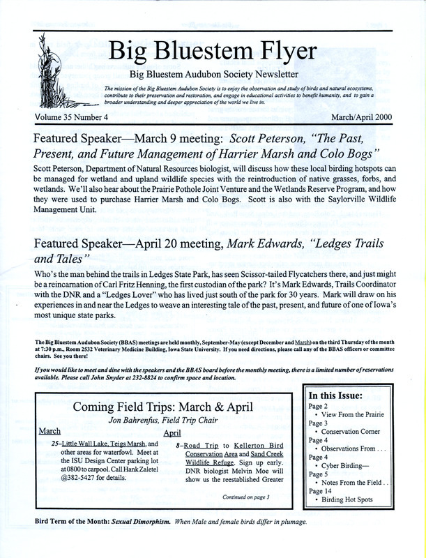 The newsletter of the Big Bluestem Audubon Society, Volume 35, Number 4, March/April 2000. Highlights of the newsletter include a letter written by Linda Bystrak on behalf of the society requesting assistance to secure federal funding in the purchase of a 1045 acre woodland in northeastern Iowa, reports from January and February field trips, an announcement of Linda Zaletal and Hank Zaletal receiving the 1999 Olav Smedal Award for their leadership in conservation efforts in central Iowa, and information on the society's Birdathon event.