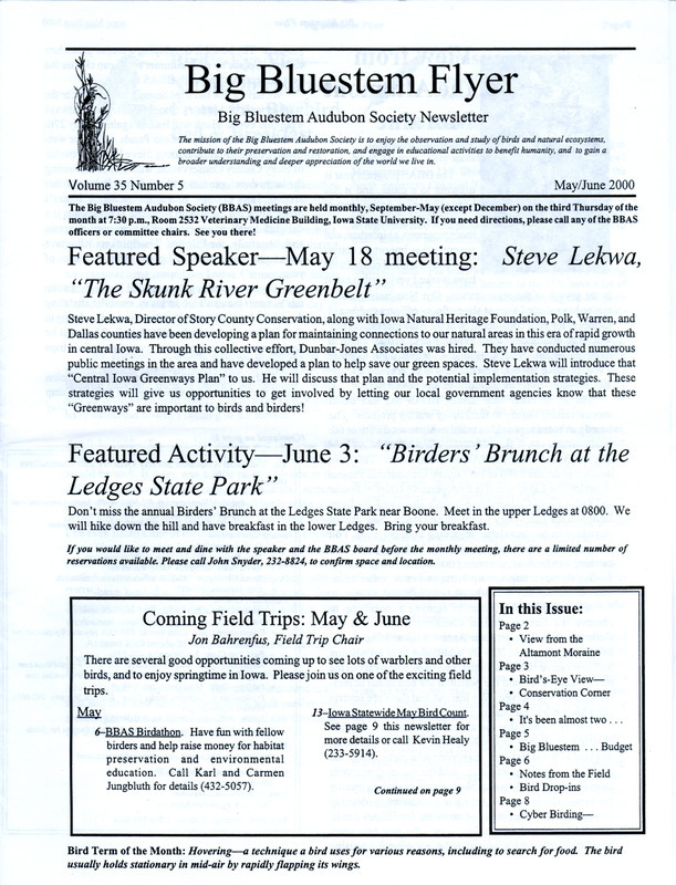 The newsletter of the Big Bluestem Audubon Society, Volume 35, Number 5, May/June 2000. Highlights of the newsletter include an article reflecting on the two-year anniversary of Iowa Audubon which is the state office of the National Audubon Society, the proposed 2000-2001 budget of the society, reports from spring field trips and bird sightings by society members, and an update on the reintroduction of Osprey to the Saylorville Lake area.