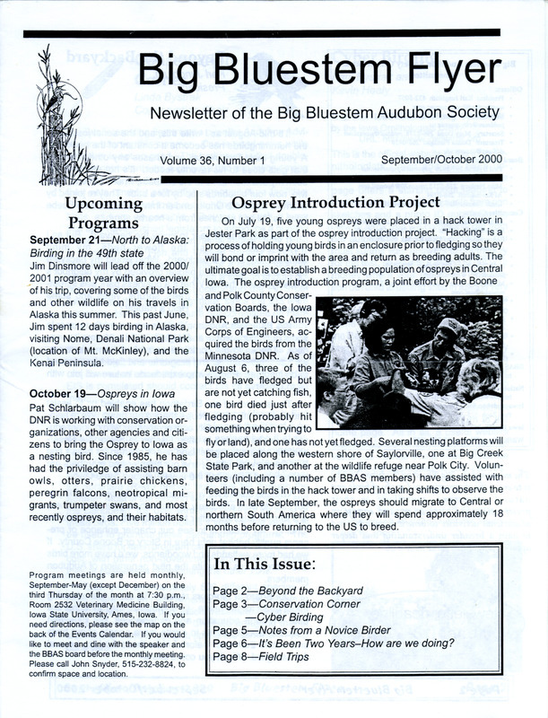 The newsletter of the Big Bluestem Audubon Society, Volume 36, Number 1, September/October 2000. Highlights of the newsletter include details on the Osprey introduction project at Saylorville Lake, the results of the record setting Birdathon, information on the society's project proposal guidelines and chapter objectives, and an article "Notes From a Novice Birder" by Flo Ditzler. Also includes the Big Bluestem Audubon Society events calendar for fall 2000.