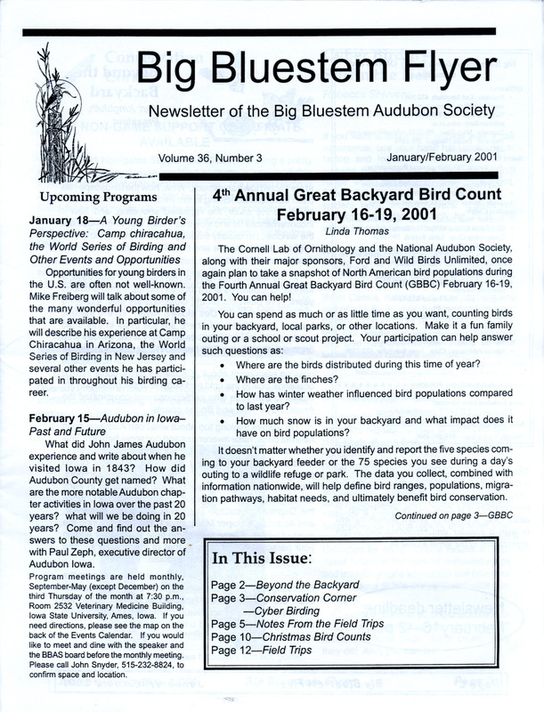 The newsletter of the Big Bluestem Audubon Society, Volume 36, Number 3, January/February 2001. Highlights of the newsletter include reports from several fall field trips, bird sightings from several society members including observations of Gyrfalcon and Northern Shrike, an article in memory of Jim Rod who passed away on July 4, 1998, and the results of the Ames, Saylorville Reservoir, and Boone County Christmas Bird Counts. Counts from.