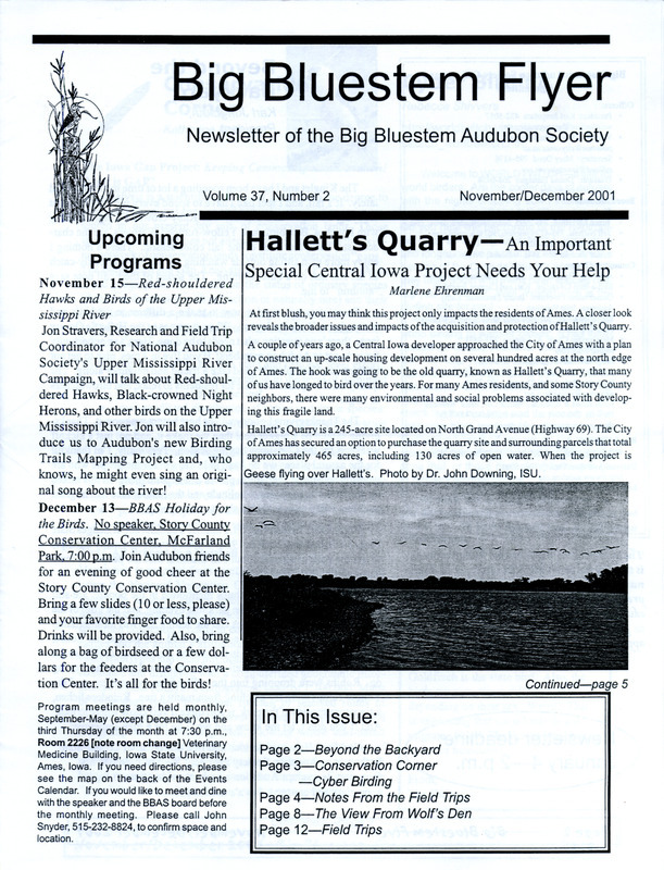 The newsletter of the Big Bluestem Audubon Society, Volume 37, Number 2, November/December 2001. Highlights of the newsletter include an article on the restoration of Hallett's Quarry (Ada Hayden Heritage Park) and what society members can do to help, a final farewell letter from Paul Zeph who is the state office director of Iowa Audubon, and a new column "The View From the Wolf's Den" by Wolf Osterreich in which he describes bird sighted from his backyard overlooking Hallet's Quarry. Also included is the Big Bluestem Audubon Society 2001-2002 annual plan and long term goals, October 4, 2001.