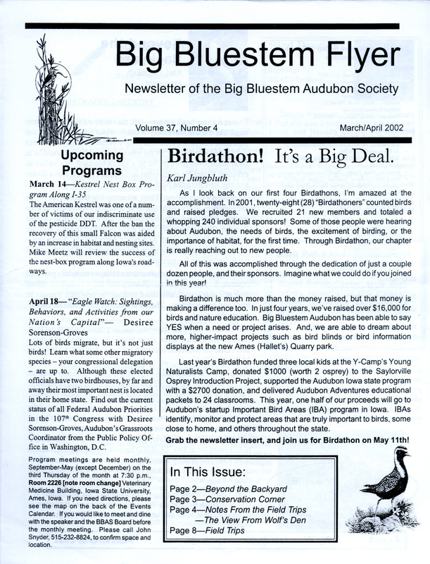 The newsletter of the Big Bluestem Audubon Society, Volume 37, Number 4, March/April 2002. Highlights of the newsletter include details on the society's 2002 Birdathon event, a column "From the Wolf's Den" by Wolf Oesterreich recalling many record setting waterfowl observations at Ames Quarry (Ada Hayden Heritage Park), reports from January and February field trips, and a letter from Ric Zarwell regarding the start of Audubon Iowa's Important Bird Area (IBA) Program.