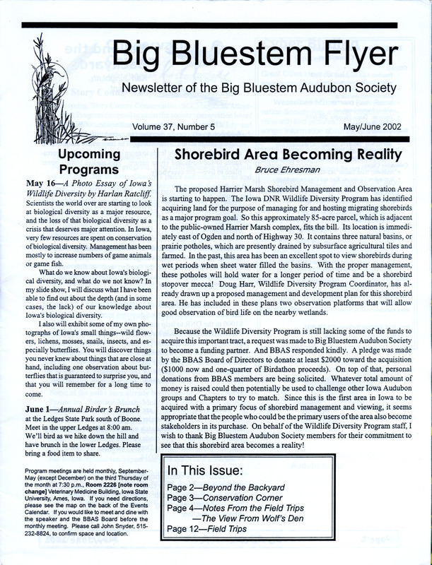 The newsletter of the Big Bluestem Audubon Society, Volume 37, Number 5, May/June 2002. Highlights of the newsletter include details on the acquisition of proposed Harrier Marsh Shorebird Management and Observation Area for the purpose of managing and hosting migrating shorebirds, a column "From the Wolf's Den" by Wolf Oesterreich reporting observations of many species of waterfowl and new early extreme spring dates for Story County, information on an upcoming Iowa Wetlands Workshop, and details on Audubon membership for both national and chapter members. Also included is brochure, "Audubon Guide for a Healthy Yard and Beyond.".