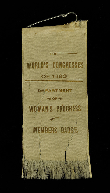 White ribbon with "The World's Congress of 1893" "Department of Women's Progress" "Member's Badge" inscribed in gold. The bottom of the ribbon is frayed. The ribbon is from the World's Congress of Representative Women, which was held in May 1893 within the World's Columbian Exposition in Chicago, Illinois.