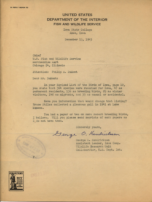 Letter from George Hendrickson to Philip DuMont dated December 13, 1943. Hendrickson believes that DuMont had published articles updating his Revised List of the Birds of Iowa and asks for reprints of these papers along with any other additional information that would update the number of species found in Iowa. This document is answered by a letter from DuMont: https://n2t.net/ark:/87292/w9z31nn75.