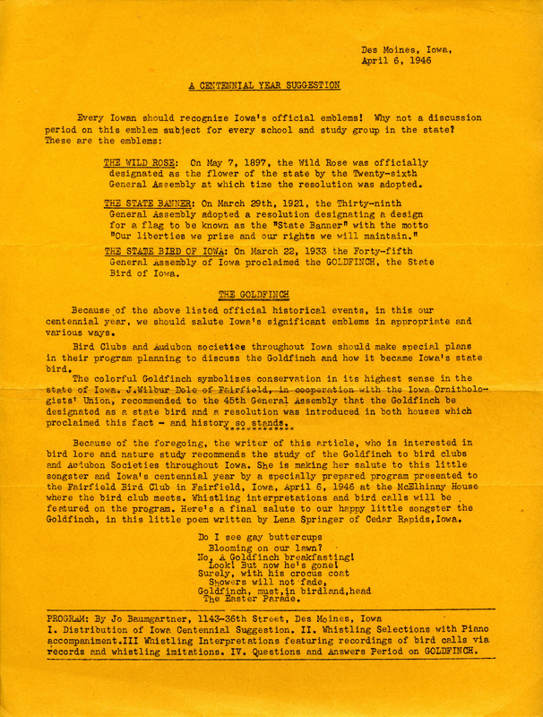 A flier with suggestions on how every Iowan should salute and celebrate Iowa's significant emblems in honor of the state's centennial year (1946). Bird Clubs and Audubon Societies throughout the state were encouraged to include in their programming a discussion of the American Goldfinch and how it became the state bird of Iowa. Also included is an itinerary from Jo Baumgartner used to salute the American Goldfinch at a program presented to the Fairfield Bird Club.